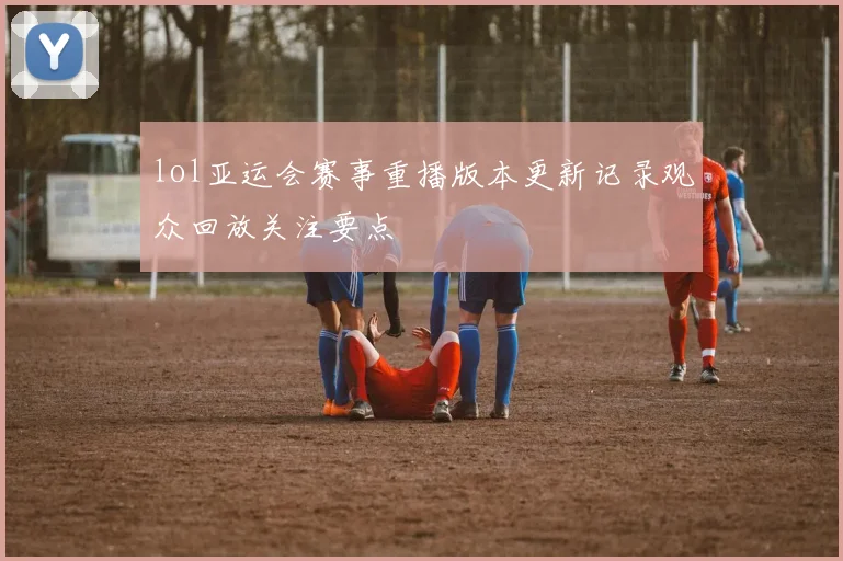 lol亚运会赛事重播版本更新记录观众回放关注要点