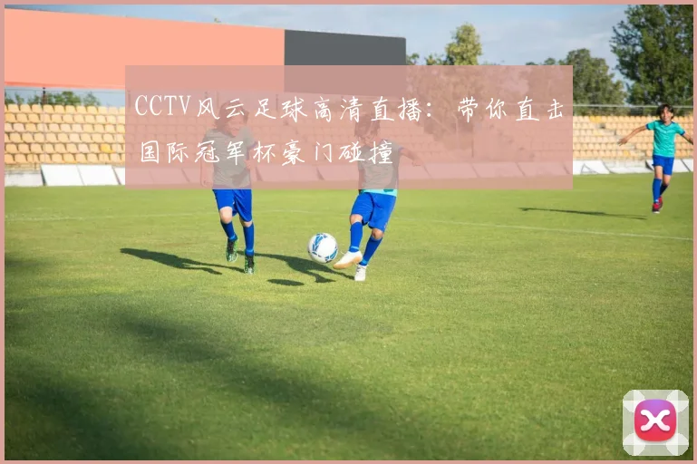 CCTV风云足球高清直播：带你直击国际冠军杯豪门碰撞