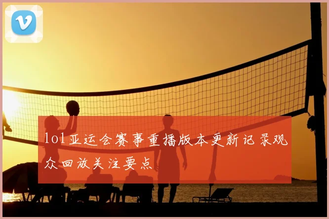 lol亚运会赛事重播版本更新记录观众回放关注要点