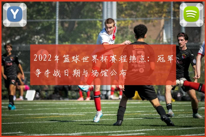 2022年篮球世界杯赛程热点：冠军争夺战日期与场馆公布