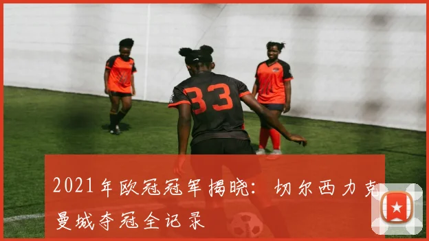 2021年欧冠冠军揭晓：切尔西力克曼城夺冠全记录