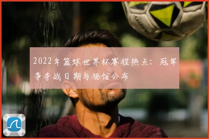 2022年篮球世界杯赛程热点：冠军争夺战日期与场馆公布