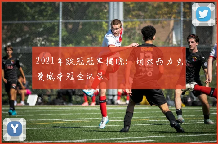 2021年欧冠冠军揭晓：切尔西力克曼城夺冠全记录