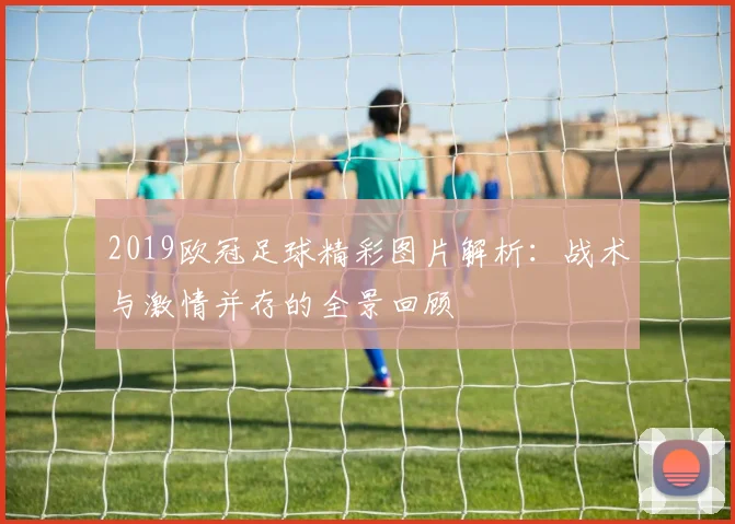 2019欧冠足球精彩图片解析:战术与激情并存的全景回顾
