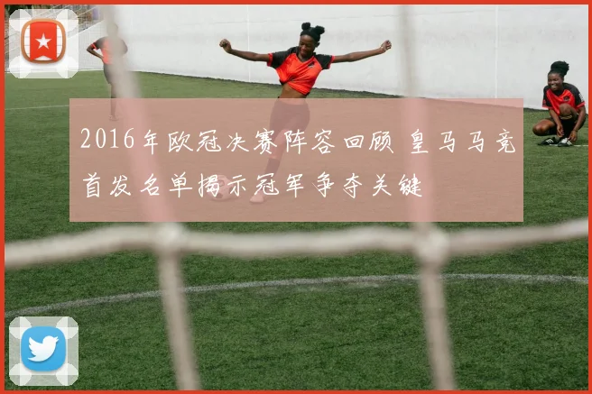 2016年欧冠决赛阵容回顾 皇马马竞首发名单揭示冠军争夺关键