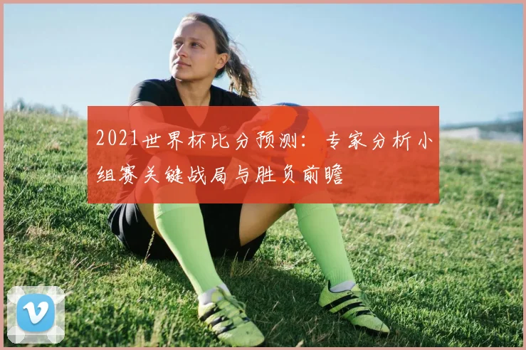 2021世界杯比分预测：专家分析小组赛关键战局与胜负前瞻
